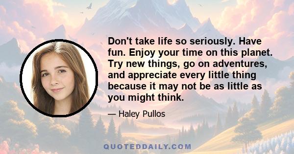 Don't take life so seriously. Have fun. Enjoy your time on this planet. Try new things, go on adventures, and appreciate every little thing because it may not be as little as you might think.