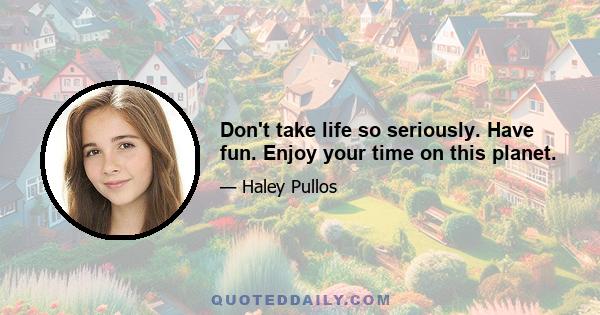 Don't take life so seriously. Have fun. Enjoy your time on this planet.