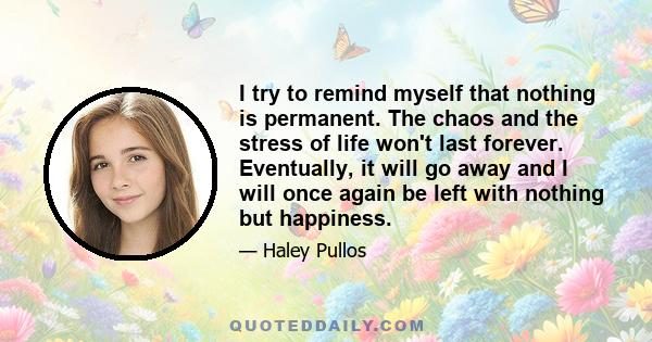 I try to remind myself that nothing is permanent. The chaos and the stress of life won't last forever. Eventually, it will go away and I will once again be left with nothing but happiness.