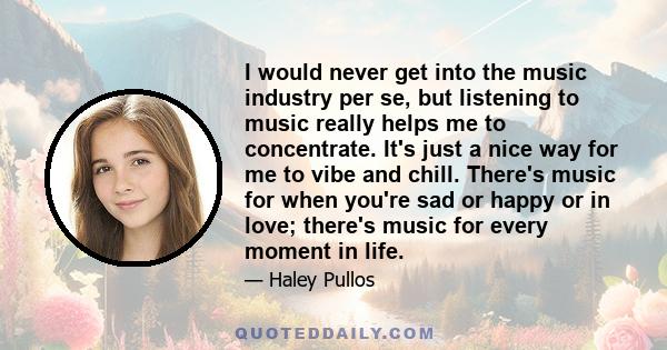 I would never get into the music industry per se, but listening to music really helps me to concentrate. It's just a nice way for me to vibe and chill. There's music for when you're sad or happy or in love; there's