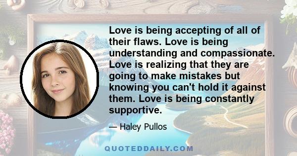 Love is being accepting of all of their flaws. Love is being understanding and compassionate. Love is realizing that they are going to make mistakes but knowing you can't hold it against them. Love is being constantly