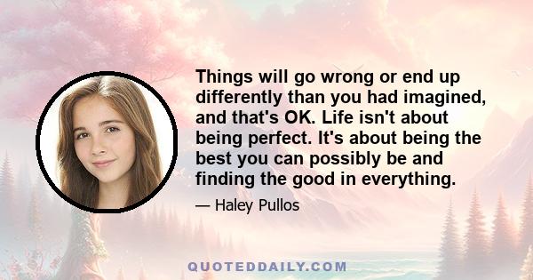 Things will go wrong or end up differently than you had imagined, and that's OK. Life isn't about being perfect. It's about being the best you can possibly be and finding the good in everything.