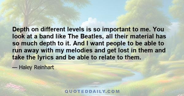 Depth on different levels is so important to me. You look at a band like The Beatles, all their material has so much depth to it. And I want people to be able to run away with my melodies and get lost in them and take