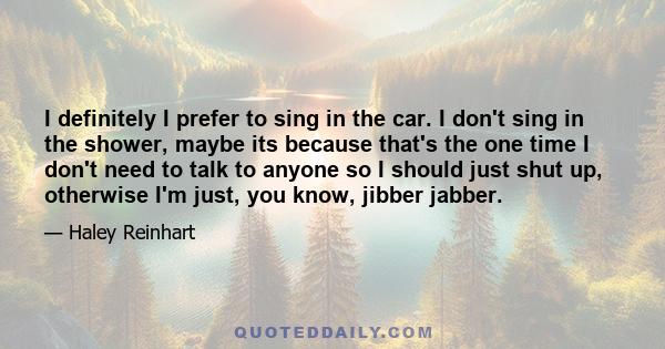 I definitely I prefer to sing in the car. I don't sing in the shower, maybe its because that's the one time I don't need to talk to anyone so I should just shut up, otherwise I'm just, you know, jibber jabber.