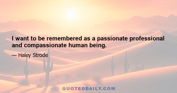 I want to be remembered as a passionate professional and compassionate human being.