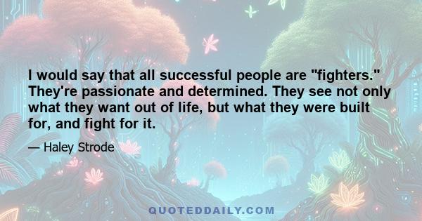 I would say that all successful people are fighters. They're passionate and determined. They see not only what they want out of life, but what they were built for, and fight for it.