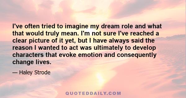 I've often tried to imagine my dream role and what that would truly mean. I'm not sure I've reached a clear picture of it yet, but I have always said the reason I wanted to act was ultimately to develop characters that