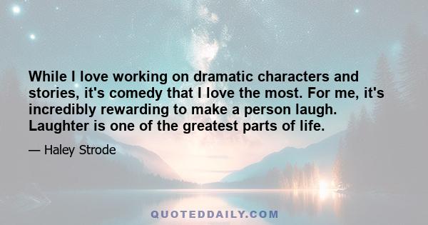 While I love working on dramatic characters and stories, it's comedy that I love the most. For me, it's incredibly rewarding to make a person laugh. Laughter is one of the greatest parts of life.