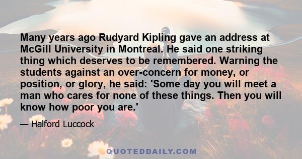 Many years ago Rudyard Kipling gave an address at McGill University in Montreal. He said one striking thing which deserves to be remembered. Warning the students against an over-concern for money, or position, or glory, 