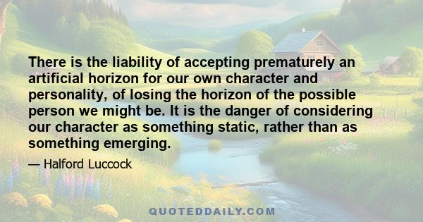 There is the liability of accepting prematurely an artificial horizon for our own character and personality, of losing the horizon of the possible person we might be. It is the danger of considering our character as