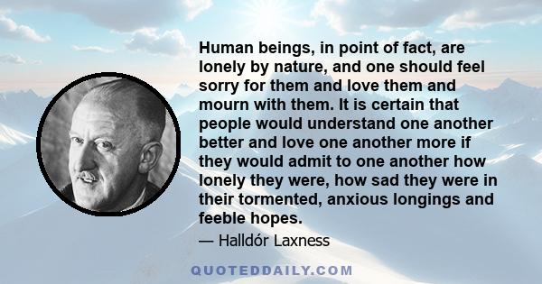 Human beings, in point of fact, are lonely by nature, and one should feel sorry for them and love them and mourn with them. It is certain that people would understand one another better and love one another more if they 