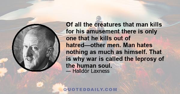 Of all the creatures that man kills for his amusement there is only one that he kills out of hatred—other men. Man hates nothing as much as himself. That is why war is called the leprosy of the human soul.