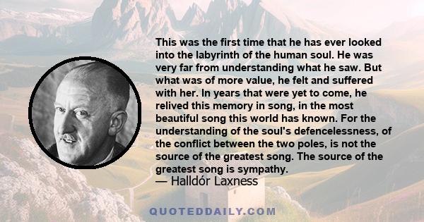 This was the first time that he has ever looked into the labyrinth of the human soul. He was very far from understanding what he saw. But what was of more value, he felt and suffered with her. In years that were yet to