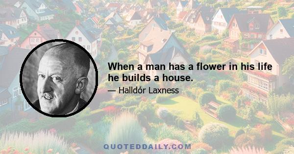 When a man has a flower in his life he builds a house.