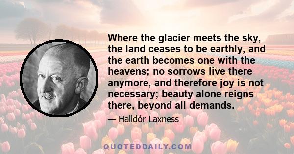 Where the glacier meets the sky, the land ceases to be earthly, and the earth becomes one with the heavens; no sorrows live there anymore, and therefore joy is not necessary; beauty alone reigns there, beyond all