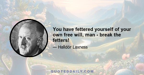 You have fettered yourself of your own free will, man - break the fetters!