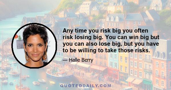 Any time you risk big you often risk losing big. You can win big but you can also lose big, but you have to be willing to take those risks.