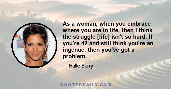 As a woman, when you embrace where you are in life, then I think the struggle [life] isn't so hard. If you're 42 and still think you're an ingenue, then you've got a problem.