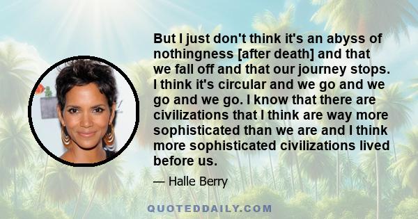 But I just don't think it's an abyss of nothingness [after death] and that we fall off and that our journey stops. I think it's circular and we go and we go and we go. I know that there are civilizations that I think