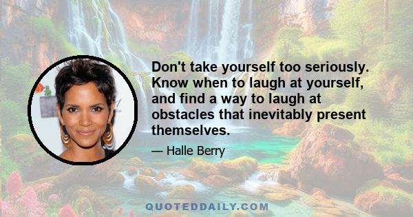 Don't take yourself too seriously. Know when to laugh at yourself, and find a way to laugh at obstacles that inevitably present themselves.