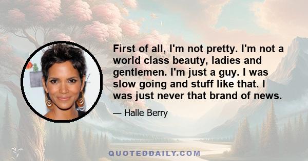 First of all, I'm not pretty. I'm not a world class beauty, ladies and gentlemen. I'm just a guy. I was slow going and stuff like that. I was just never that brand of news.