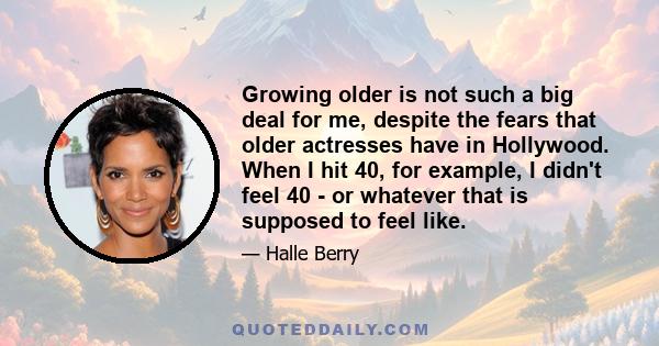 Growing older is not such a big deal for me, despite the fears that older actresses have in Hollywood. When I hit 40, for example, I didn't feel 40 - or whatever that is supposed to feel like.