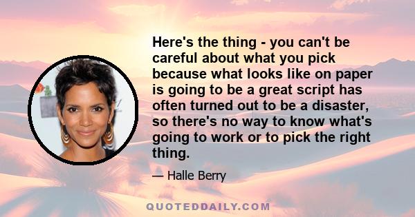Here's the thing - you can't be careful about what you pick because what looks like on paper is going to be a great script has often turned out to be a disaster, so there's no way to know what's going to work or to pick 