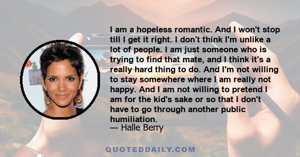 I am a hopeless romantic. And I won't stop till I get it right. I don't think I'm unlike a lot of people. I am just someone who is trying to find that mate, and I think it's a really hard thing to do. And I'm not