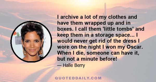 I archive a lot of my clothes and have them wrapped up and in boxes. I call them 'little tombs' and keep them in a storage space... I would never get rid of the dress I wore on the night I won my Oscar. When I die,