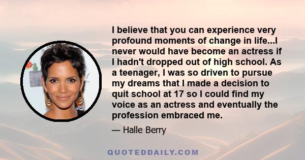 I believe that you can experience very profound moments of change in life...I never would have become an actress if I hadn't dropped out of high school. As a teenager, I was so driven to pursue my dreams that I made a