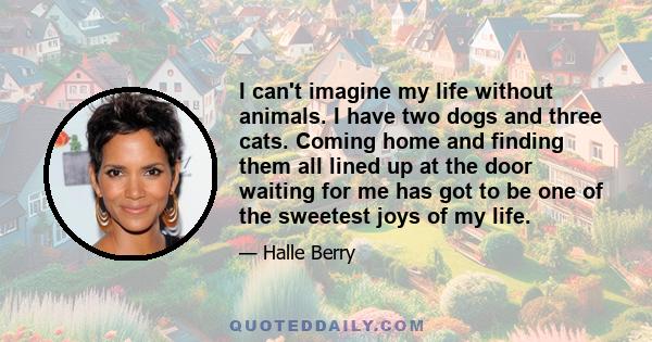 I can't imagine my life without animals. I have two dogs and three cats. Coming home and finding them all lined up at the door waiting for me has got to be one of the sweetest joys of my life.