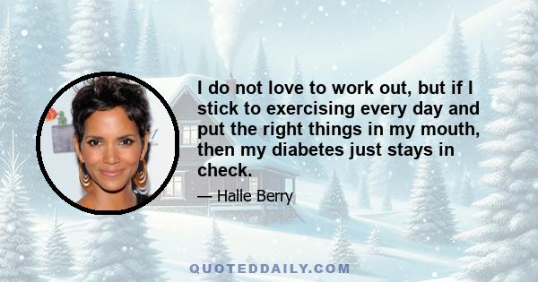 I do not love to work out, but if I stick to exercising every day and put the right things in my mouth, then my diabetes just stays in check.