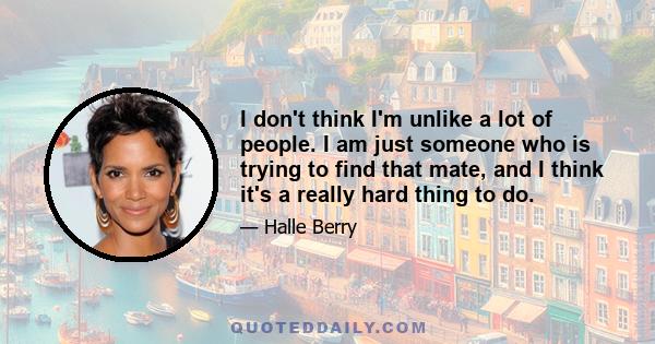 I don't think I'm unlike a lot of people. I am just someone who is trying to find that mate, and I think it's a really hard thing to do.