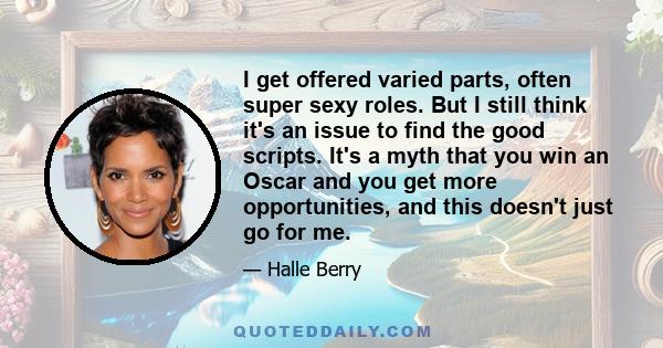 I get offered varied parts, often super sexy roles. But I still think it's an issue to find the good scripts. It's a myth that you win an Oscar and you get more opportunities, and this doesn't just go for me.