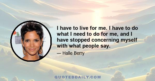 I have to live for me. I have to do what I need to do for me, and I have stopped concerning myself with what people say.