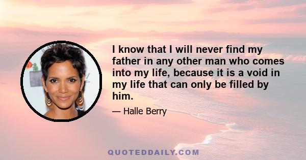 I know that I will never find my father in any other man who comes into my life, because it is a void in my life that can only be filled by him.