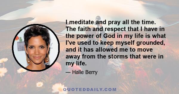 I meditate and pray all the time. The faith and respect that I have in the power of God in my life is what I've used to keep myself grounded, and it has allowed me to move away from the storms that were in my life.