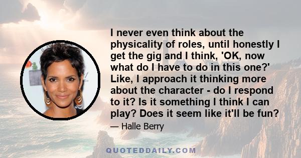 I never even think about the physicality of roles, until honestly I get the gig and I think, 'OK, now what do I have to do in this one?' Like, I approach it thinking more about the character - do I respond to it? Is it