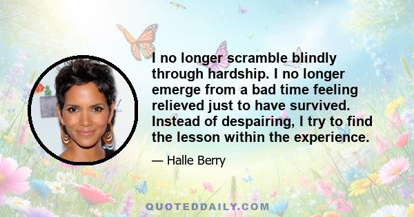 I no longer scramble blindly through hardship. I no longer emerge from a bad time feeling relieved just to have survived. Instead of despairing, I try to find the lesson within the experience.