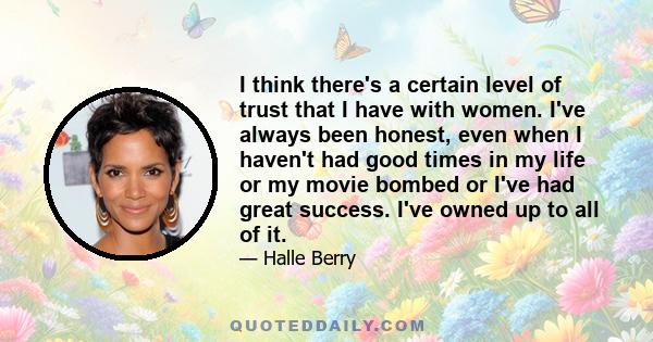 I think there's a certain level of trust that I have with women. I've always been honest, even when I haven't had good times in my life or my movie bombed or I've had great success. I've owned up to all of it.