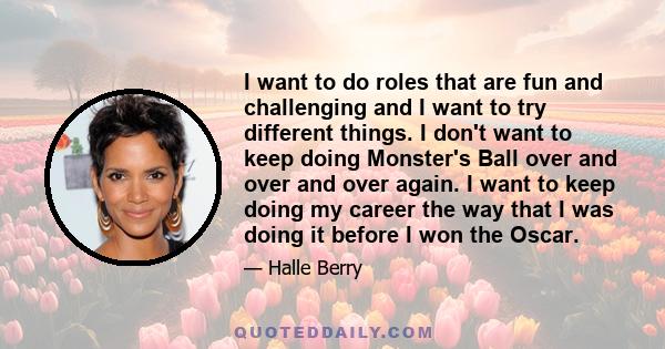 I want to do roles that are fun and challenging and I want to try different things. I don't want to keep doing Monster's Ball over and over and over again. I want to keep doing my career the way that I was doing it