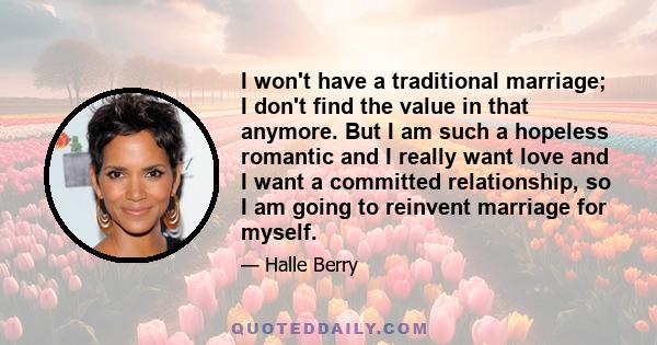 I won't have a traditional marriage; I don't find the value in that anymore. But I am such a hopeless romantic and I really want love and I want a committed relationship, so I am going to reinvent marriage for myself.