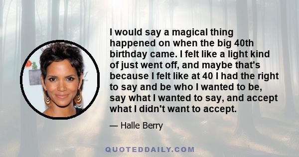 I would say a magical thing happened on when the big 40th birthday came. I felt like a light kind of just went off, and maybe that's because I felt like at 40 I had the right to say and be who I wanted to be, say what I 