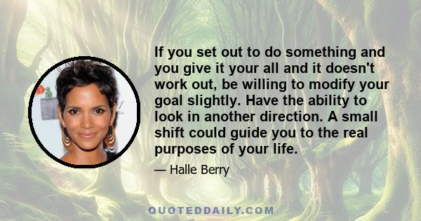 If you set out to do something and you give it your all and it doesn't work out, be willing to modify your goal slightly. Have the ability to look in another direction. A small shift could guide you to the real purposes 