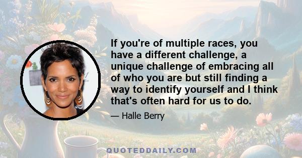 If you're of multiple races, you have a different challenge, a unique challenge of embracing all of who you are but still finding a way to identify yourself and I think that's often hard for us to do.