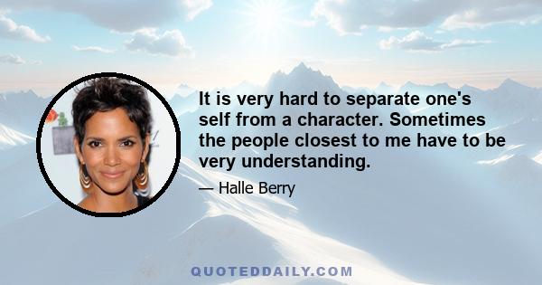 It is very hard to separate one's self from a character. Sometimes the people closest to me have to be very understanding.