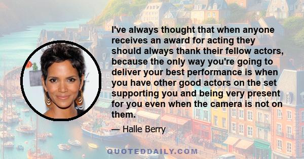 I've always thought that when anyone receives an award for acting they should always thank their fellow actors, because the only way you're going to deliver your best performance is when you have other good actors on