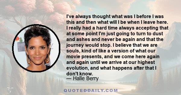 I've always thought what was I before I was this and then what will I be when I leave here. I really had a hard time always accepting that at some point I'm just going to turn to dust and ashes and never be again and