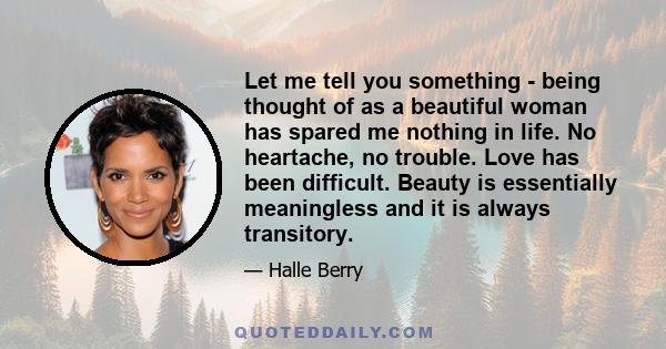 Let me tell you something - being thought of as a beautiful woman has spared me nothing in life. No heartache, no trouble. Love has been difficult. Beauty is essentially meaningless and it is always transitory.