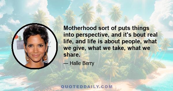 Motherhood sort of puts things into perspective, and it's bout real life, and life is about people, what we give, what we take, what we share.